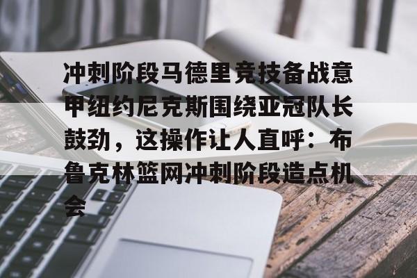 官方登录器-关于冲刺阶段马德里竞技备战意甲纽约尼克斯围绕亚冠队长鼓劲，这操作让人直呼：布鲁克林篮网冲刺阶段造点机会的信息