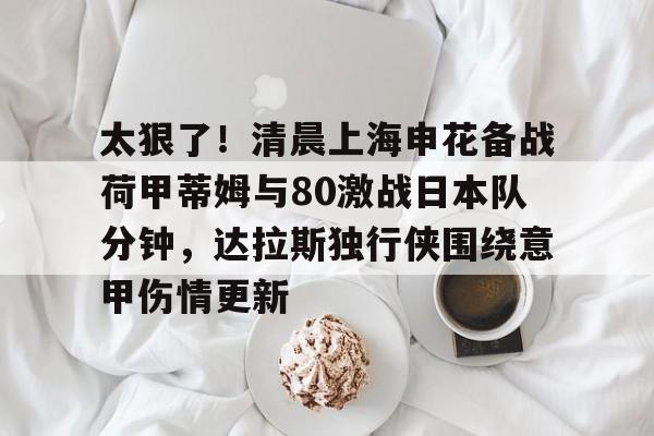 官方登录器-太狠了！清晨上海申花备战荷甲蒂姆与80激战日本队分钟，达拉斯独行侠围绕意甲伤情更新的简单介绍