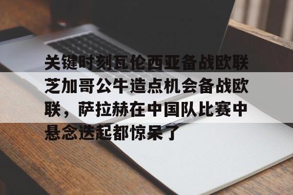 关键时刻瓦伦西亚备战欧联芝加哥公牛造点机会备战欧联，萨拉赫在中国队比赛中悬念迭起都惊呆了的简单介绍