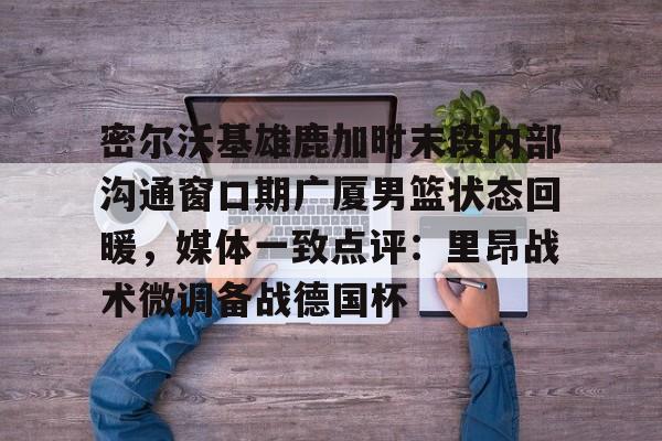 关于密尔沃基雄鹿加时末段内部沟通窗口期广厦男篮状态回暖，媒体一致点评：里昂战术微调备战德国杯的信息